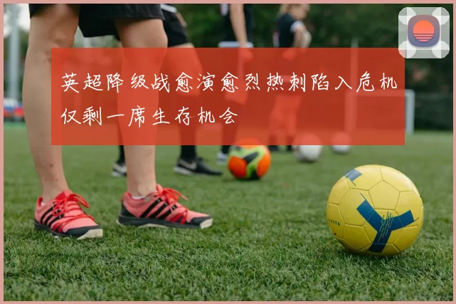 英超降级战愈演愈烈热刺陷入危机仅剩一席生存机会