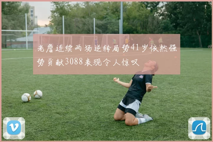 老詹连续两场逆转局势41岁依然强势贡献3088表现令人惊叹