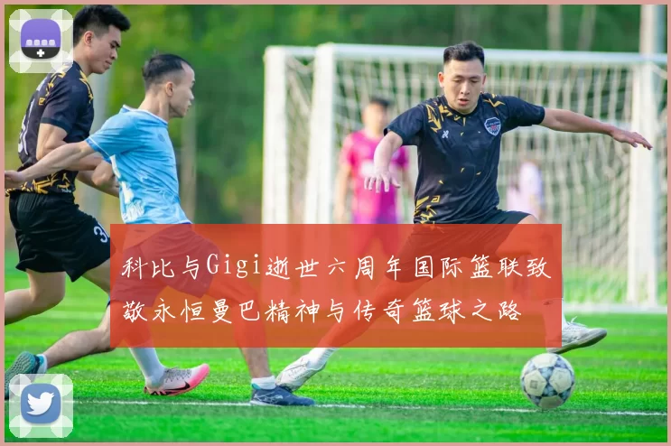 科比与Gigi逝世六周年国际篮联致敬永恒曼巴精神与传奇篮球之路