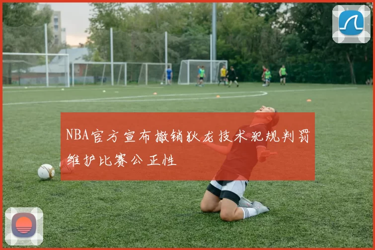 NBA官方宣布撤销狄龙技术犯规判罚维护比赛公正性
