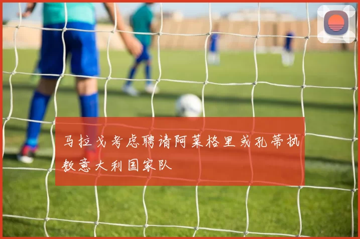 马拉戈考虑聘请阿莱格里或孔蒂执教意大利国家队