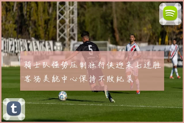 骑士队强势压制独行侠迎来七连胜客场美航中心保持不败纪录