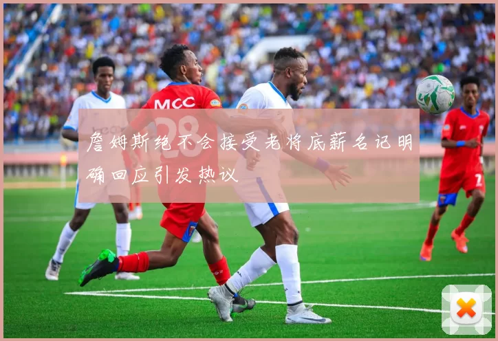詹姆斯绝不会接受老将底薪名记明确回应引发热议