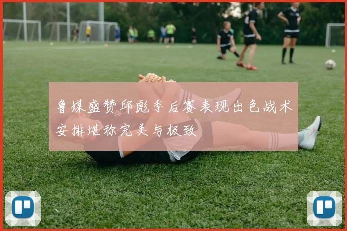 鲁媒盛赞邱彪季后赛表现出色战术安排堪称完美与极致