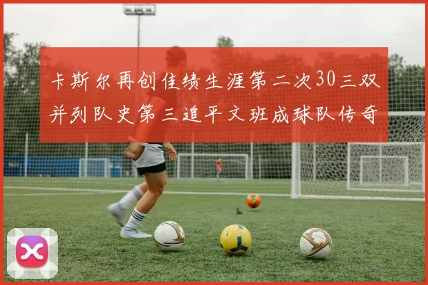 卡斯尔再创佳绩生涯第二次30三双并列队史第三追平文班成球队传奇