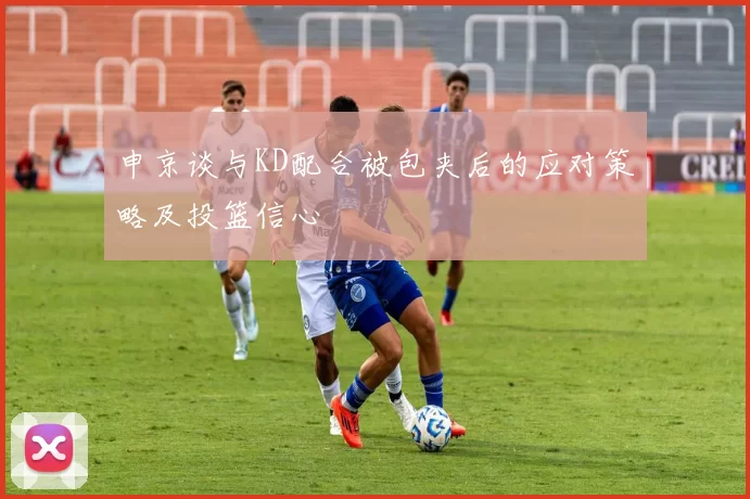 申京谈与KD配合被包夹后的应对策略及投篮信心