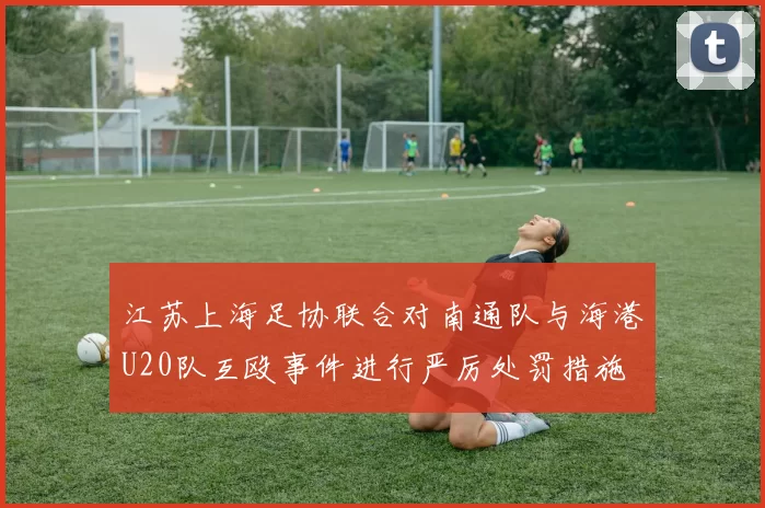 江苏上海足协联合对南通队与海港U20队互殴事件进行严厉处罚措施