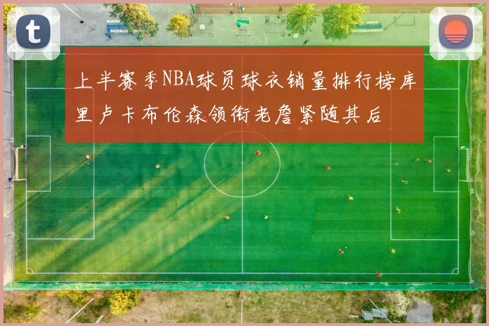 上半赛季NBA球员球衣销量排行榜库里卢卡布伦森领衔老詹紧随其后